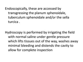 Endoscopically, these are accessed by
transgressing the planum sphenoidale,
tuberculum sphenoidale and/or the sella
turcica .
Hydroscopy is performed by irrigating the field
with normal saline under gentle pressure
which lifts tissues out of the way, washes away
minimal bleeding and distends the cavity to
allow for complete inspection
 