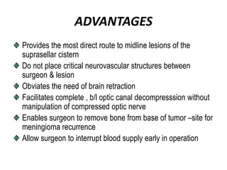 ADVANTAGES
Provides the most direct route to midline lesions of the
suprasellar cistern
Do not place critical neurovascular structures between
surgeon & lesion
Obviates the need of brain retraction
Facilitates complete , b/l optic canal decompresssion without
manipulation of compressed optic nerve
Enables surgeon to remove bone from base of tumor –site for
meningioma recurrence
Allow surgeon to interrupt blood supply early in operation
 