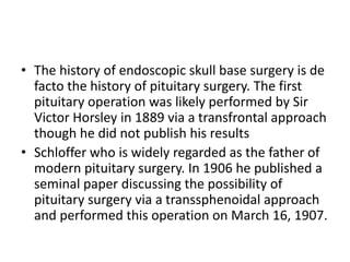 • The history of endoscopic skull base surgery is de
facto the history of pituitary surgery. The first
pituitary operation was likely performed by Sir
Victor Horsley in 1889 via a transfrontal approach
though he did not publish his results
• Schloffer who is widely regarded as the father of
modern pituitary surgery. In 1906 he published a
seminal paper discussing the possibility of
pituitary surgery via a transsphenoidal approach
and performed this operation on March 16, 1907.
 