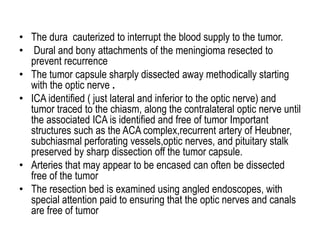 • The dura cauterized to interrupt the blood supply to the tumor.
• Dural and bony attachments of the meningioma resected to
prevent recurrence
• The tumor capsule sharply dissected away methodically starting
with the optic nerve .
• ICA identified ( just lateral and inferior to the optic nerve) and
tumor traced to the chiasm, along the contralateral optic nerve until
the associated ICA is identified and free of tumor Important
structures such as the ACA complex,recurrent artery of Heubner,
subchiasmal perforating vessels,optic nerves, and pituitary stalk
preserved by sharp dissection off the tumor capsule.
• Arteries that may appear to be encased can often be dissected
free of the tumor
• The resection bed is examined using angled endoscopes, with
special attention paid to ensuring that the optic nerves and canals
are free of tumor
 