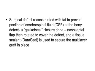 • Surgical defect reconstructed with fat to prevent
pooling of cerebrospinal fluid (CSF) at the bony
defect- a “gasketseal” closure done – nasoseptal
flap then rotated to cover the defect, and a tissue
sealant (DuraSeal) is used to secure the multilayer
graft in place
 