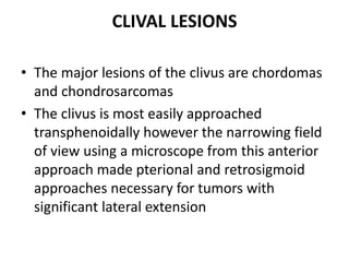 CLIVAL LESIONS
• The major lesions of the clivus are chordomas
and chondrosarcomas
• The clivus is most easily approached
transphenoidally however the narrowing field
of view using a microscope from this anterior
approach made pterional and retrosigmoid
approaches necessary for tumors with
significant lateral extension
 