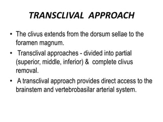 TRANSCLIVAL APPROACH
• The clivus extends from the dorsum sellae to the
foramen magnum.
• Transclival approaches - divided into partial
(superior, middle, inferior) & complete clivus
removal.
• A transclival approach provides direct access to the
brainstem and vertebrobasilar arterial system.
 