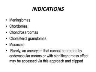 INDICATIONS
• Meningiomas
• Chordomas.
• Chondrosarcomas
• Cholesterol granulomas
• Mucocele
• Rarely, an aneurysm that cannot be treated by
endovascular means or with significant mass effect
may be accessed via this approach and clipped
 