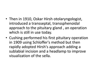 • Then in 1910, Oskar Hirsh otolaryngologist,
introduced a transseptal, transsphenoidal
approach to the pituitary gland , an operation
which is still in use today.
• Cushing performed his first pituitary operation
in 1909 using Schloffer's method but then
rapidly adopted Hirsh's approach adding a
sublabial incision and a headlamp to improve
visualization of the sella.
 