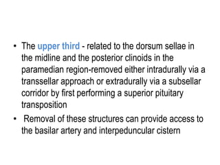• The upper third - related to the dorsum sellae in
the midline and the posterior clinoids in the
paramedian region-removed either intradurally via a
transsellar approach or extradurally via a subsellar
corridor by first performing a superior pituitary
transposition
• Removal of these structures can provide access to
the basilar artery and interpeduncular cistern
 