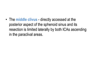 • The middle clivus - directly accessed at the
posterior aspect of the sphenoid sinus and its
resection is limited laterally by both ICAs ascending
in the paraclival areas.
 