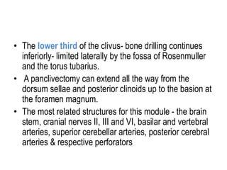 • The lower third of the clivus- bone drilling continues
inferiorly- limited laterally by the fossa of Rosenmuller
and the torus tubarius.
• A panclivectomy can extend all the way from the
dorsum sellae and posterior clinoids up to the basion at
the foramen magnum.
• The most related structures for this module - the brain
stem, cranial nerves II, III and VI, basilar and vertebral
arteries, superior cerebellar arteries, posterior cerebral
arteries & respective perforators
 