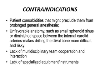 CONTRAINDICATIONS
• Patient comorbidities that might preclude them from
prolonged general anesthesia;
• Unfavorable anatomy, such as small sphenoid sinus
or diminished space between the internal carotid
arteries-makes drilling the clival bone more difficult
and risky
• Lack of multidisciplinary team cooperation and
interaction
• Lack of specialized equipment/instruments
 