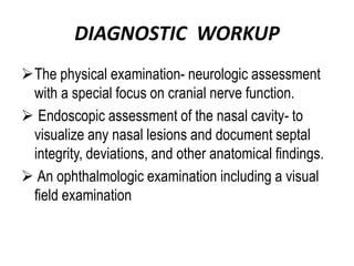 DIAGNOSTIC WORKUP
The physical examination- neurologic assessment
with a special focus on cranial nerve function.
 Endoscopic assessment of the nasal cavity- to
visualize any nasal lesions and document septal
integrity, deviations, and other anatomical findings.
 An ophthalmologic examination including a visual
field examination
 