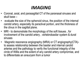 IMAGING
• Coronal, axial, and parasagittal CT of the paranasal sinuses and
skull base –
• evaluate the size of the sphenoid sinus, the position of the internal
carotid artery, especially its paraclival portion, and the thickness of
the clivus in the sagittal plane.
• MRI - to demonstrate the morphology of the soft tissues , for
involvement of the carotid artery , vertebrobasilar system & dural
sinuses
• Magnetic resonance angiography (MRA) or CT angiography(CTA)-
to assess relationship between the basilar and internal carotid
arteries and the pathology to verify the functional integrity of the
circle of Willis and the extent of any carotid artery compromise, and
to differentiate an aneurysm from a tumor
 