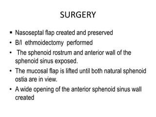 SURGERY
 Nasoseptal flap created and preserved
• B/l ethmoidectomy performed
• The sphenoid rostrum and anterior wall of the
sphenoid sinus exposed.
• The mucosal flap is lifted until both natural sphenoid
ostia are in view.
• A wide opening of the anterior sphenoid sinus wall
created
 