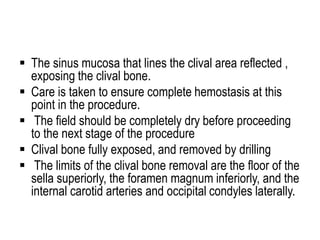  The sinus mucosa that lines the clival area reflected ,
exposing the clival bone.
 Care is taken to ensure complete hemostasis at this
point in the procedure.
 The field should be completely dry before proceeding
to the next stage of the procedure
 Clival bone fully exposed, and removed by drilling
 The limits of the clival bone removal are the floor of the
sella superiorly, the foramen magnum inferiorly, and the
internal carotid arteries and occipital condyles laterally.
 