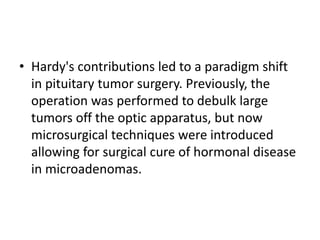• Hardy's contributions led to a paradigm shift
in pituitary tumor surgery. Previously, the
operation was performed to debulk large
tumors off the optic apparatus, but now
microsurgical techniques were introduced
allowing for surgical cure of hormonal disease
in microadenomas.
 