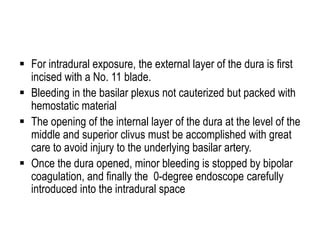  For intradural exposure, the external layer of the dura is first
incised with a No. 11 blade.
 Bleeding in the basilar plexus not cauterized but packed with
hemostatic material
 The opening of the internal layer of the dura at the level of the
middle and superior clivus must be accomplished with great
care to avoid injury to the underlying basilar artery.
 Once the dura opened, minor bleeding is stopped by bipolar
coagulation, and finally the 0-degree endoscope carefully
introduced into the intradural space
 