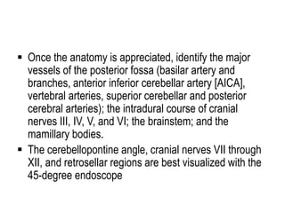  Once the anatomy is appreciated, identify the major
vessels of the posterior fossa (basilar artery and
branches, anterior inferior cerebellar artery [AICA],
vertebral arteries, superior cerebellar and posterior
cerebral arteries); the intradural course of cranial
nerves III, IV, V, and VI; the brainstem; and the
mamillary bodies.
 The cerebellopontine angle, cranial nerves VII through
XII, and retrosellar regions are best visualized with the
45-degree endoscope
 