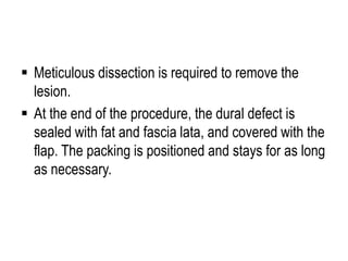  Meticulous dissection is required to remove the
lesion.
 At the end of the procedure, the dural defect is
sealed with fat and fascia lata, and covered with the
flap. The packing is positioned and stays for as long
as necessary.
 