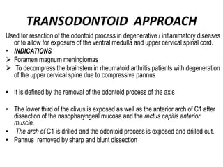 TRANSODONTOID APPROACH
Used for resection of the odontoid process in degenerative / inflammatory diseases
or to allow for exposure of the ventral medulla and upper cervical spinal cord.
• INDICATIONS
 Foramen magnum meningiomas
 To decompress the brainstem in rheumatoid arthritis patients with degeneration
of the upper cervical spine due to compressive pannus
• It is defined by the removal of the odontoid process of the axis
• The lower third of the clivus is exposed as well as the anterior arch of C1 after
dissection of the nasopharyngeal mucosa and the rectus capitis anterior
muscle.
• The arch of C1 is drilled and the odontoid process is exposed and drilled out.
• Pannus removed by sharp and blunt dissection
 
