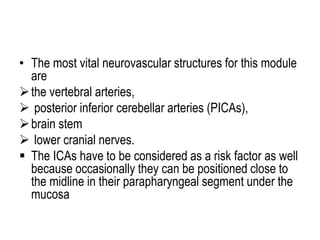 • The most vital neurovascular structures for this module
are
the vertebral arteries,
 posterior inferior cerebellar arteries (PICAs),
brain stem
 lower cranial nerves.
 The ICAs have to be considered as a risk factor as well
because occasionally they can be positioned close to
the midline in their parapharyngeal segment under the
mucosa
 
