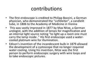 contributions
• The first endoscope is credited to Philipp Bozzini, a German
physician, who demonstrated the "Lichtleiter", a candlelit
tube, in 1806 to the Academy of Medicine in Vienna
• This was vastly improved in 1877 by Max Nitze, a German
urologist, with the addition of lenses for magnification and
an internal light source noting "to light up a room one must
carry the lamp inside ." His first endoscope used a water-
cooled platinum wire for illumination.
• Edison's invention of the incandescent bulb in 1879 allowed
the development of a cystoscope that no longer required
water cooling. Using his invention, Nitze was the first
person to perform endoscopic surgery with wire loops and
to take endoscopic pictures.
 