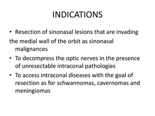 INDICATIONS
• Resection of sinonasal lesions that are invading
the medial wall of the orbit as sinonasal
malignances
• To decompress the optic nerves in the presence
of unresectable intraconal pathologies
• To access intraconal diseases with the goal of
resection as for schwannomas, cavernomas and
meningiomas
 