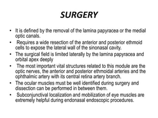 SURGERY
• It is defined by the removal of the lamina papyracea or the medial
optic canals.
• Requires a wide resection of the anterior and posterior ethmoid
cells to expose the lateral wall of the sinonasal cavity.
• The surgical field is limited laterally by the lamina papyracea and
orbital apex deeply
• The most important vital structures related to this module are the
optic nerves, the anterior and posterior ethmoidal arteries and the
ophthalmic artery with its central retina artery branch.
• The ocular muscles must be well identified during surgery and
dissection can be performed in between them.
• Subconjunctival localization and mobilization of eye muscles are
extremely helpful during endonasal endoscopic procedures.
 