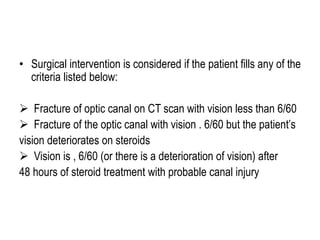 • Surgical intervention is considered if the patient fills any of the
criteria listed below:
 Fracture of optic canal on CT scan with vision less than 6/60
 Fracture of the optic canal with vision . 6/60 but the patient’s
vision deteriorates on steroids
 Vision is , 6/60 (or there is a deterioration of vision) after
48 hours of steroid treatment with probable canal injury
 
