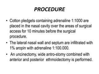 PROCEDURE
• Cotton pledgets containing adrenaline 1:1000 are
placed in the nasal cavity over the areas of surgical
access for 10 minutes before the surgical
procedure.
• The lateral nasal wall and septum are infiltrated with
1% aropin with adrenaline 1:100.000.
• An uncinectomy, wide antro-stomy combined with
anterior and posterior ethmoidectomy is performed.
 