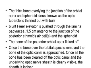 • The thick bone overlying the junction of the orbital
apex and sphenoid sinus known as the optic
tubercle is thinned out with burr
• blunt Freer elevator is pushed through the lamina
papyracea ,1.5 cm anterior to the junction of the
posterior ethmoids air cell(s) and the sphenoid
• The bone of the posterior orbital apex flaked off
• Once the bone over the orbital apex is removed the
bone of the optic canal is approached. Once all the
bone has been cleared off the optic canal and the
underlying optic nerve sheath is clearly visible, the
 