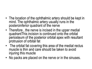 • The location of the ophthalmic artery should be kept in
mind. The ophthalmic artery usually runs in the
posteroinferior quadrant of the nerve
• Therefore , the nerve is incised in the upper medial
quadrantThis incision is continued onto the orbital
periosteum of the posterior orbital apex with resultant
protrusion of orbital fat
• The orbital fat covering this area of the medial rectus
muscle is thin and care should be taken to avoid
injuring this muscle
• No packs are placed on the nerve or in the sinuses.
 