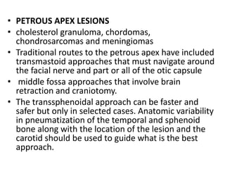 • PETROUS APEX LESIONS
• cholesterol granuloma, chordomas,
chondrosarcomas and meningiomas
• Traditional routes to the petrous apex have included
transmastoid approaches that must navigate around
the facial nerve and part or all of the otic capsule
• middle fossa approaches that involve brain
retraction and craniotomy.
• The transsphenoidal approach can be faster and
safer but only in selected cases. Anatomic variability
in pneumatization of the temporal and sphenoid
bone along with the location of the lesion and the
carotid should be used to guide what is the best
approach.
 