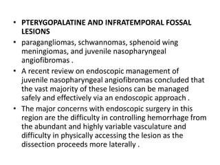 • PTERYGOPALATINE AND INFRATEMPORAL FOSSAL
LESIONS
• paragangliomas, schwannomas, sphenoid wing
meningiomas, and juvenile nasopharyngeal
angiofibromas .
• A recent review on endoscopic management of
juvenile nasopharyngeal angiofibromas concluded that
the vast majority of these lesions can be managed
safely and effectively via an endoscopic approach .
• The major concerns with endoscopic surgery in this
region are the difficulty in controlling hemorrhage from
the abundant and highly variable vasculature and
difficulty in physically accessing the lesion as the
dissection proceeds more laterally .
 