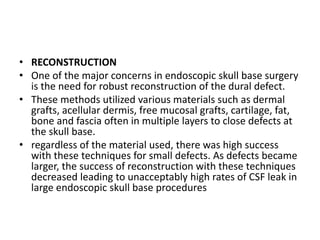 • RECONSTRUCTION
• One of the major concerns in endoscopic skull base surgery
is the need for robust reconstruction of the dural defect.
• These methods utilized various materials such as dermal
grafts, acellular dermis, free mucosal grafts, cartilage, fat,
bone and fascia often in multiple layers to close defects at
the skull base.
• regardless of the material used, there was high success
with these techniques for small defects. As defects became
larger, the success of reconstruction with these techniques
decreased leading to unacceptably high rates of CSF leak in
large endoscopic skull base procedures
 