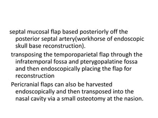septal mucosal flap based posteriorly off the
posterior septal artery(workhorse of endoscopic
skull base reconstruction).
transposing the temporoparietal flap through the
infratemporal fossa and pterygopalatine fossa
and then endoscopically placing the flap for
reconstruction
Pericranial flaps can also be harvested
endoscopically and then transposed into the
nasal cavity via a small osteotomy at the nasion.
 
