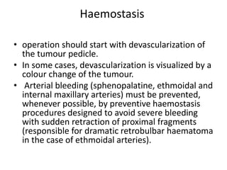 Haemostasis
• operation should start with devascularization of
the tumour pedicle.
• In some cases, devascularization is visualized by a
colour change of the tumour.
• Arterial bleeding (sphenopalatine, ethmoidal and
internal maxillary arteries) must be prevented,
whenever possible, by preventive haemostasis
procedures designed to avoid severe bleeding
with sudden retraction of proximal fragments
(responsible for dramatic retrobulbar haematoma
in the case of ethmoidal arteries).
 