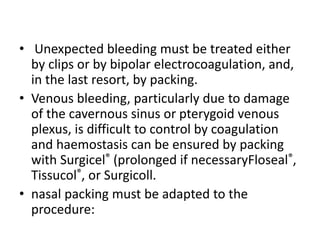 • Unexpected bleeding must be treated either
by clips or by bipolar electrocoagulation, and,
in the last resort, by packing.
• Venous bleeding, particularly due to damage
of the cavernous sinus or pterygoid venous
plexus, is difficult to control by coagulation
and haemostasis can be ensured by packing
with Surgicel® (prolonged if necessaryFloseal®,
Tissucol®, or Surgicoll.
• nasal packing must be adapted to the
procedure:
 