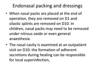 Endonasal packing and dressings
• When nasal packs are placed at the end of
operation, they are removed on D1 and
silastic splints are removed on D10. In
children, nasal packs may need to be removed
under nitrous oxide or even general
anaesthesia.
• The nasal cavity is examined at an outpatient
visit on D10: the formation of adherent
secretions during healing can be responsible
for local superinfection,
 