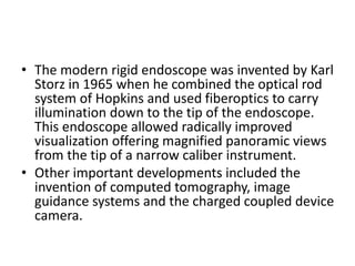 • The modern rigid endoscope was invented by Karl
Storz in 1965 when he combined the optical rod
system of Hopkins and used fiberoptics to carry
illumination down to the tip of the endoscope.
This endoscope allowed radically improved
visualization offering magnified panoramic views
from the tip of a narrow caliber instrument.
• Other important developments included the
invention of computed tomography, image
guidance systems and the charged coupled device
camera.
 