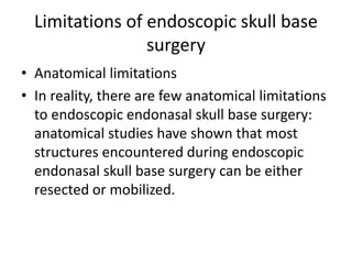 Limitations of endoscopic skull base
surgery
• Anatomical limitations
• In reality, there are few anatomical limitations
to endoscopic endonasal skull base surgery:
anatomical studies have shown that most
structures encountered during endoscopic
endonasal skull base surgery can be either
resected or mobilized.
 