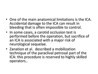 • One of the main anatomical limitations is the ICA.
Accidental damage to the ICA can result in
bleeding that is often impossible to control.
• In some cases, a carotid occlusion test is
performed before the operation, but sacrifice of
an ICA is associated with a major risk of
neurological sequelae.
• Zanation et al. described a mobilization
technique of the paraclival petrosal part of the
ICA: this procedure is reserved to highly skilled
operators..
 