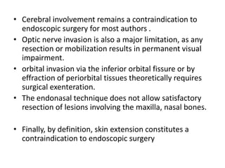 • Cerebral involvement remains a contraindication to
endoscopic surgery for most authors .
• Optic nerve invasion is also a major limitation, as any
resection or mobilization results in permanent visual
impairment.
• orbital invasion via the inferior orbital fissure or by
effraction of periorbital tissues theoretically requires
surgical exenteration.
• The endonasal technique does not allow satisfactory
resection of lesions involving the maxilla, nasal bones.
• Finally, by definition, skin extension constitutes a
contraindication to endoscopic surgery
 