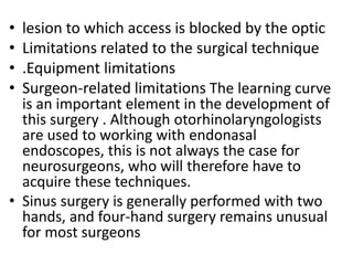 • lesion to which access is blocked by the optic
• Limitations related to the surgical technique
• .Equipment limitations
• Surgeon-related limitations The learning curve
is an important element in the development of
this surgery . Although otorhinolaryngologists
are used to working with endonasal
endoscopes, this is not always the case for
neurosurgeons, who will therefore have to
acquire these techniques.
• Sinus surgery is generally performed with two
hands, and four-hand surgery remains unusual
for most surgeons
 
