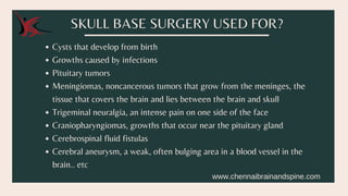 Cysts that develop from birth
Growths caused by infections
Pituitary tumors
Meningiomas, noncancerous tumors that grow from the meninges, the
tissue that covers the brain and lies between the brain and skull
Trigeminal neuralgia, an intense pain on one side of the face
Craniopharyngiomas, growths that occur near the pituitary gland
Cerebrospinal fluid fistulas
Cerebral aneurysm, a weak, often bulging area in a blood vessel in the
brain.. etc
SKULL BASE SURGERY USED FOR?
www.chennaibrainandspine.com
 