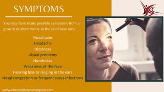 You may have many possible symptoms from a
growth or abnormality in the skull base area.
Facial pain
Headache
Dizziness
Visual problems
Numbness
Weakness of the face
Hearing loss or ringing in the ears
Nasal congestion or frequent sinus infections
SYMPTOMS
www.chennaibrainandspine.com
 