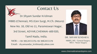 DR. SHYAM SUNDAR K
Dr.Shyam Sundar Krishnan
MBBS (Chennai), MS (Gen Surg), M.Ch. (Neuro)
New No. 10, Old no 11, Parameswari Nagar,
3rd Street, ADYAR,CHENNAI- 600 020,
Tamil Nadu, India.
Contact Us
MBBS, MS - General Surgery,
MCh - Neuro Surgery
MOB :- +91 9952072279,+91 9962072279
Email:- shyamsundar_krishnan@yahoo.com
www.chennaibrainandspine.com
 