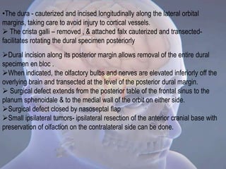 Dural incision along its posterior margin allows removal of the entire dural
specimen en bloc .
When indicated, the olfactory bulbs and nerves are elevated inferiorly off the
overlying brain and transected at the level of the posterior dural margin.
 Surgical defect extends from the posterior table of the frontal sinus to the
planum sphenoidale & to the medial wall of the orbit on either side.
Surgical defect closed by nasoseptal flap
Small ipsilateral tumors- ipsilateral resection of the anterior cranial base with
preservation of olfaction on the contralateral side can be done.
•The dura - cauterized and incised longitudinally along the lateral orbital
margins, taking care to avoid injury to cortical vessels.
 The crista galli – removed , & attached falx cauterized and transected-
facilitates rotating the dural specimen posteriorly
 