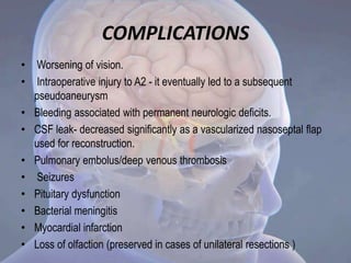 COMPLICATIONS
• Worsening of vision.
• Intraoperative injury to A2 - it eventually led to a subsequent
pseudoaneurysm
• Bleeding associated with permanent neurologic deficits.
• CSF leak- decreased significantly as a vascularized nasoseptal flap
used for reconstruction.
• Pulmonary embolus/deep venous thrombosis
• Seizures
• Pituitary dysfunction
• Bacterial meningitis
• Myocardial infarction
• Loss of olfaction (preserved in cases of unilateral resections )
 