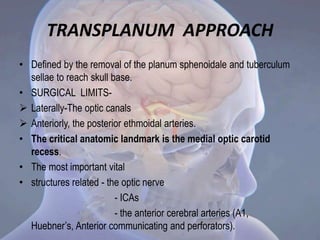 • Defined by the removal of the planum sphenoidale and tuberculum
sellae to reach skull base.
• SURGICAL LIMITS-
 Laterally-The optic canals
 Anteriorly, the posterior ethmoidal arteries.
• The critical anatomic landmark is the medial optic carotid
recess.
• The most important vital
• structures related - the optic nerve
- ICAs
- the anterior cerebral arteries (A1,
Huebner’s, Anterior communicating and perforators).
TRANSPLANUM APPROACH
 