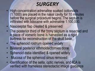 SURGERY
• High-concentration adrenaline soaked cottonoids
(1:1000) are placed in the nasal cavity for 10 minutes
before the surgical procedure begins. The septum is
infiltrated with lidocaine with adrenaline 1:100,000.
• Nasoseptal flap created & preserved
• The posterior third of the bony septum is resected and
a piece of vomeric bone is harvested as a rigid
buttress for reconstruction of the skull base.
• The sphenoid rostrum opened widely
• Bilateral posterior ethmoidectomies done
• Sphenoid ostia identified & opened widely
• Mucosa of the sphenoid sinus removed
• identification of the sella, optic nerves, and ICA is
verified with frameless stereotactic image guidance
 