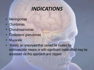 INDICATIONS
• Meningiomas
• Chordomas.
• Chondrosarcomas
• Cholesterol granulomas
• Mucocele
• Rarely, an aneurysm that cannot be treated by
endovascular means or with significant mass effect may be
accessed via this approach and clipped
 